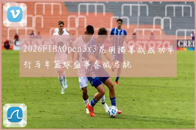 2026FIBAOpen3x3昆明揭幕战成功举行马年篮球盛事春城启航