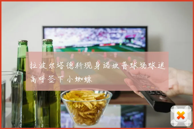 拉波尔塔德科现身诺坎普球场球迷高呼签下小蜘蛛