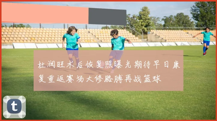 杜润旺术后恢复照曝光期待早日康复重返赛场大修胳膊再战篮球