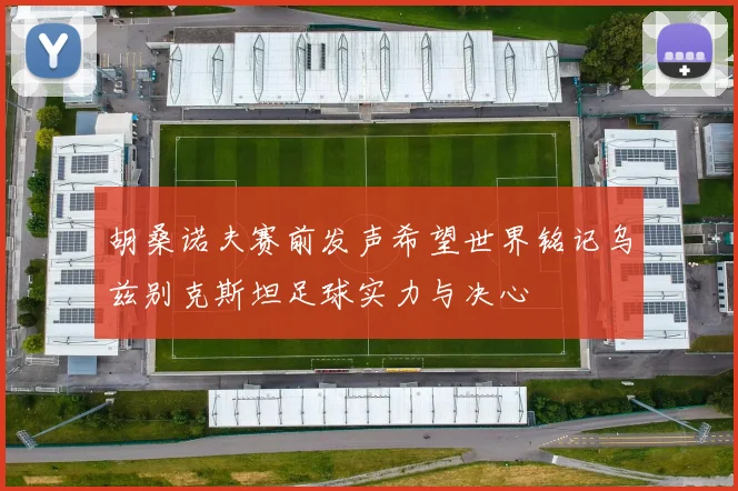 胡桑诺夫赛前发声希望世界铭记乌兹别克斯坦足球实力与决心