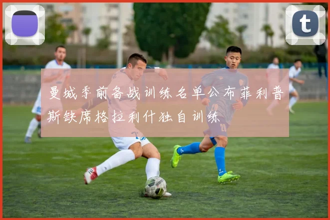 曼城季前备战训练名单公布菲利普斯缺席格拉利什独自训练