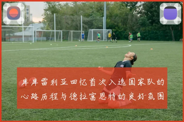 库库雷利亚回忆首次入选国家队的心路历程与德拉富恩特的良好氛围
