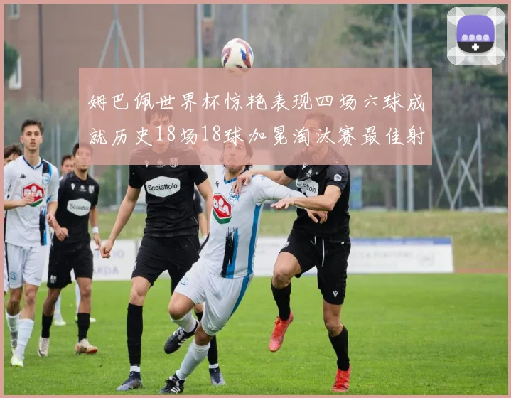 姆巴佩世界杯惊艳表现四场六球成就历史18场18球加冕淘汰赛最佳射手