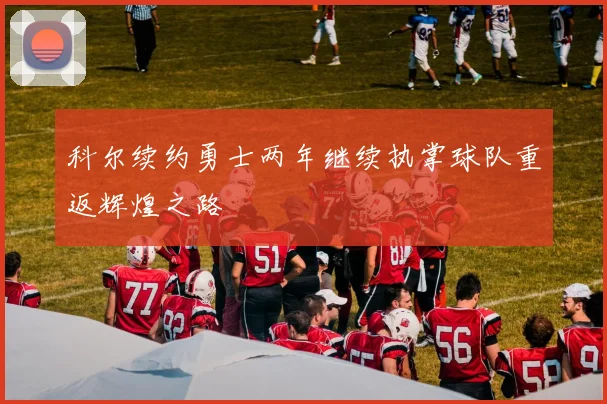 科尔续约勇士两年继续执掌球队重返辉煌之路