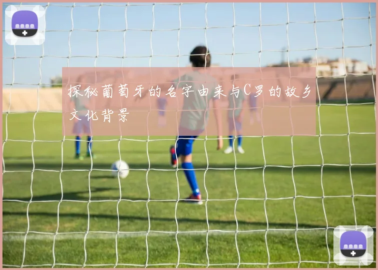 探秘葡萄牙的名字由来与C罗的故乡文化背景