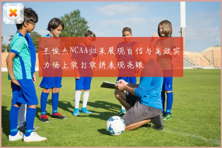 王俊杰NCAA归来展现自信与高效实力场上敢打敢拼表现亮眼