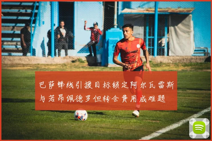 巴萨锋线引援目标锁定阿尔瓦雷斯与若昂佩德罗但转会费用成难题