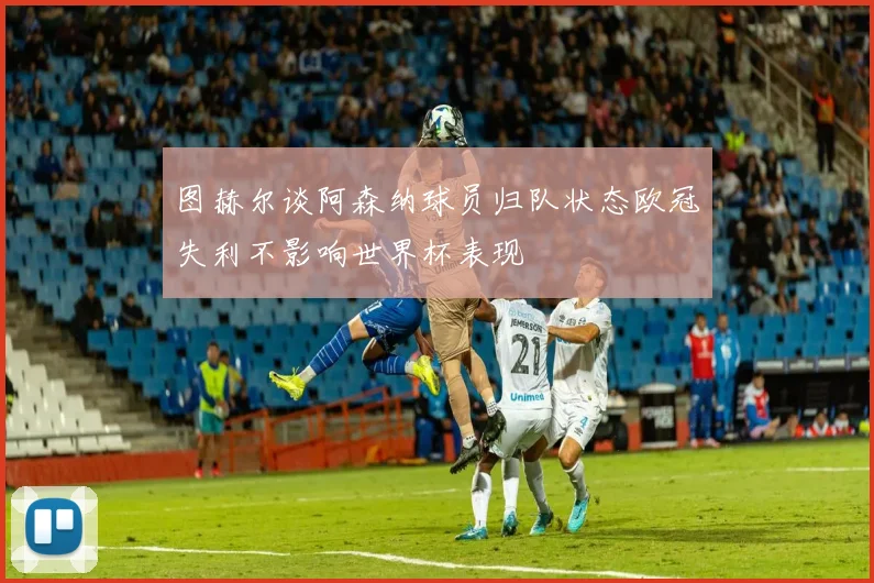 图赫尔谈阿森纳球员归队状态欧冠失利不影响世界杯表现