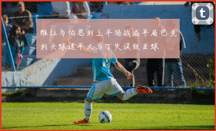 维拉与伯恩利上半场战成平局巴克利头球追平大马丁失误致丢球