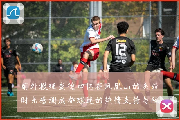 前外援理查德回忆在凤凰山的美好时光感谢成都球迷的热情支持与陪伴