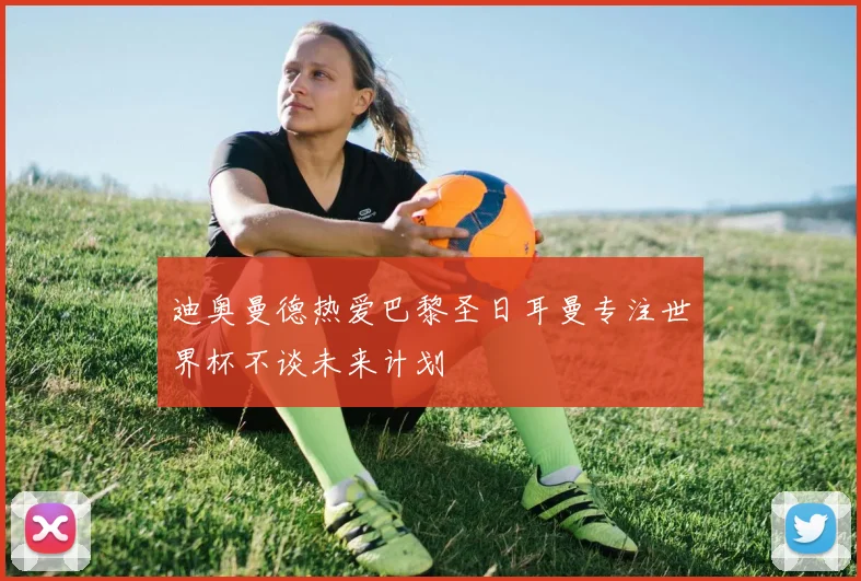 迪奥曼德热爱巴黎圣日耳曼专注世界杯不谈未来计划