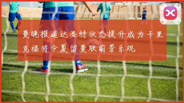 曼晚报道达洛特状态提升成为卡里克福将今夏留曼联前景乐观