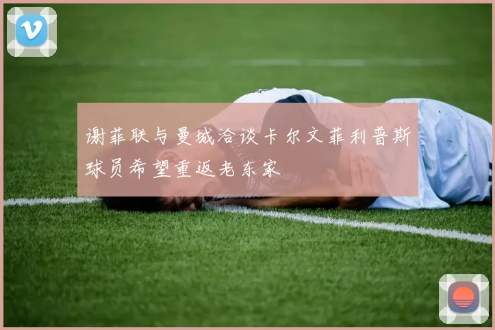 谢菲联与曼城洽谈卡尔文菲利普斯球员希望重返老东家