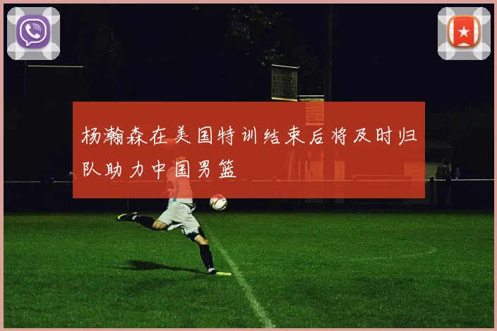 杨瀚森在美国特训结束后将及时归队助力中国男篮
