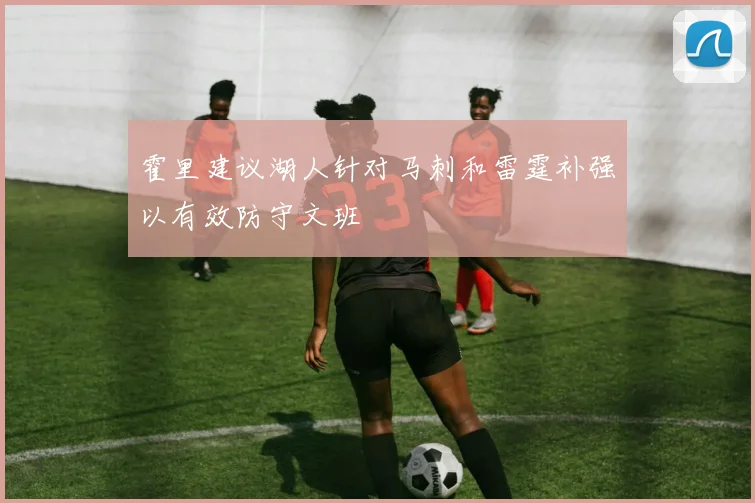 霍里建议湖人针对马刺和雷霆补强以有效防守文班