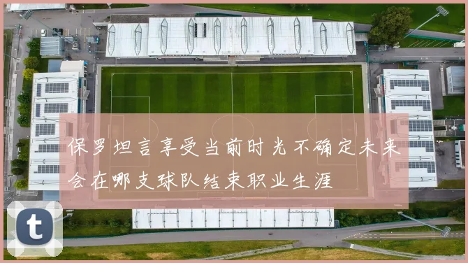 保罗坦言享受当前时光不确定未来会在哪支球队结束职业生涯