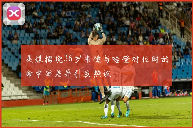 美媒揭晓36岁韦德与哈登对位时的命中率差异引发热议