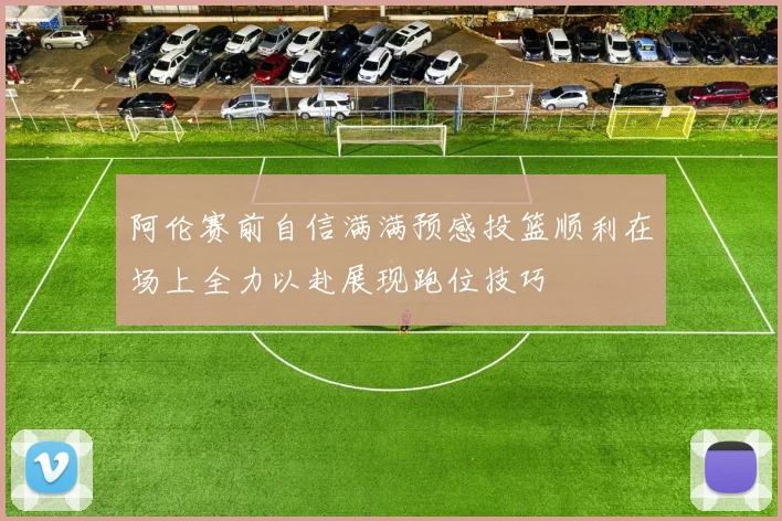 阿伦赛前自信满满预感投篮顺利在场上全力以赴展现跑位技巧