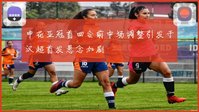 申花亚冠首回合前中场调整引发于汉超首发悬念加剧
