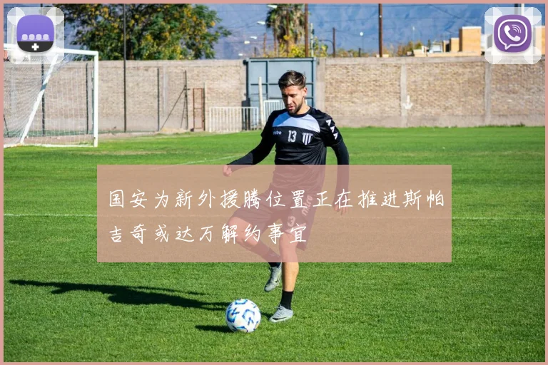 国安为新外援腾位置正在推进斯帕吉奇或达万解约事宜