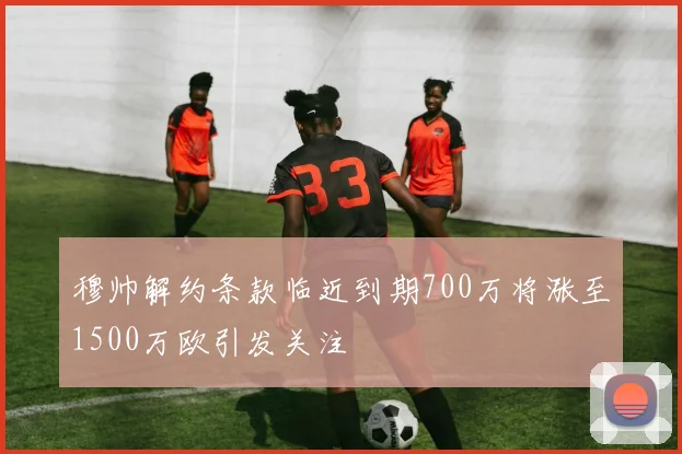 穆帅解约条款临近到期700万将涨至1500万欧引发关注