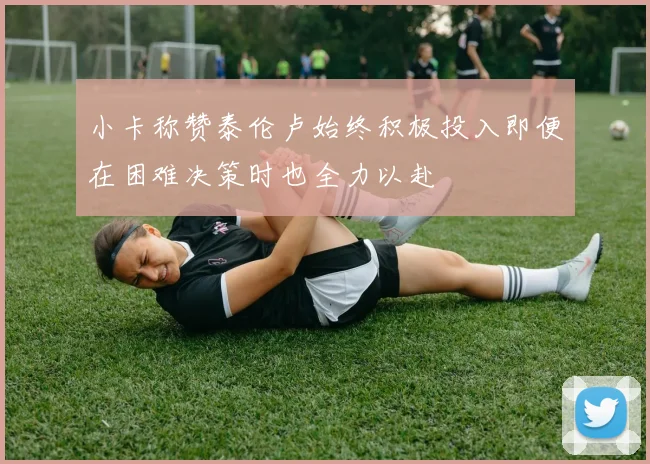 小卡称赞泰伦卢始终积极投入即便在困难决策时也全力以赴