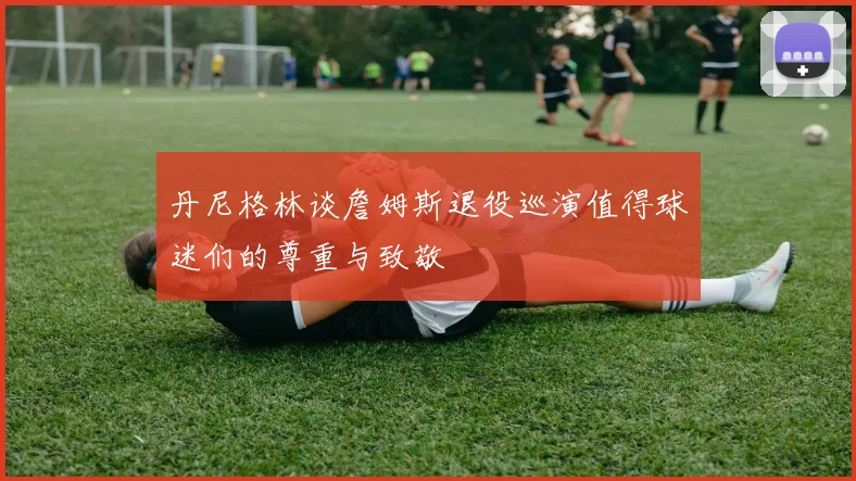 丹尼格林谈詹姆斯退役巡演值得球迷们的尊重与致敬