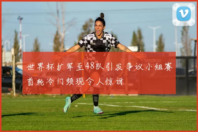 世界杯扩军至48队引发争议小组赛首轮冷门频现令人惊讶