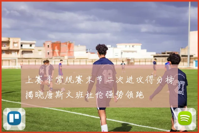 上赛季常规赛末节二次进攻得分榜揭晓唐斯文班杜伦强势领跑
